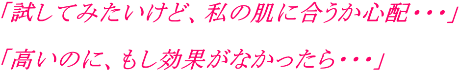 「試してみたいけど、私の肌に合うか心配・・・」 「高いのに、もし効果がなかったら・・・」